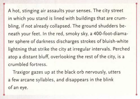 A hot, stinging air assaults your senses. The city street in which you stand is lined with buildings that are crumbling, if not already collapsed. The ground shudders beneath your feet. In the red, smoky sky, a 400-foot-diamater sphere of darkness discharges strokes of bluish-white lightning that strike the city at irregular intervals. Perched atop a distant bluff, overlooking the rest of the city, is a crumbled fortress. Traxigor gazes up at the black orb nervously, utters a few arcane syllables, and disappears in the blink of an eye.